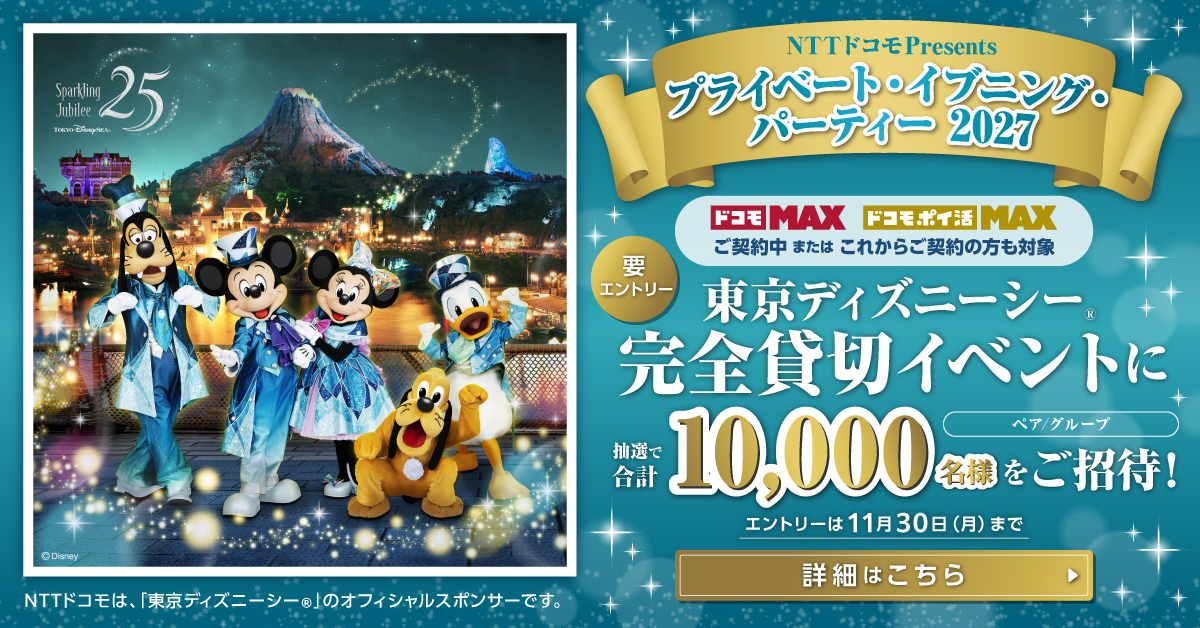 NTTドコモPresents プライベート・イブニング・パーティー 2027 ドコモ MAX ドコモ ポイ活 MAX ご契約中 または これからご契約の方も対象 要エントリー 東京ディズニーシー&reg;完全貸切イベントに抽選で合計10,000名様をご招待！ エントリーは11月30日（月）まで 詳細はこちら NTTドコモは、「東京ディズニーシー&reg;」のオフィシャルスポンサーです。