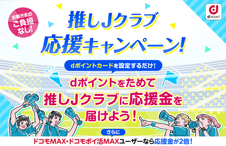 お客さまのご負担なし！ 推しJクラブ応援キャンペーン！ dポイントカードを設定するだけ！ dポイントをためて推しJクラブに応援金を届けよう！ さらにドコモ MAX・ドコモ ポイ活 MAXユーザーなら応援金が2倍！