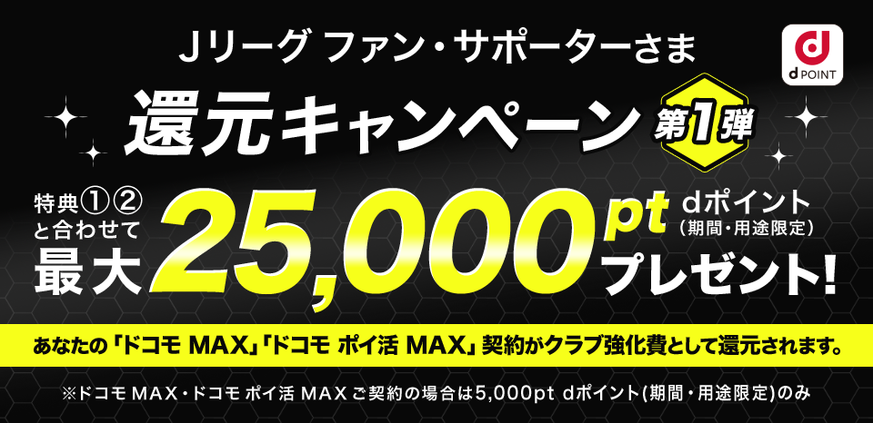 Ｊリーグ ファン・サポーターさま 還元キャンペーン第1弾 特典①②と合わせて最大25,000ポイントプレゼント！dポイント（期間・用途限定） あなたの「ドコモ MAX」「ドコモ ポイ活 MAX」契約がクラブ強化費として還元されます。※ドコモ MAX・ドコモ ポイ活 MAX ご契約の場合は5,000pt dポイント(期間・用途限定)のみ