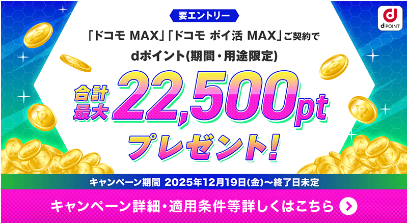 要エントリー 「ドコモ MAX」「ドコモ ポイ活 MAX」ご契約でdポイント（期間・用途限定）合計最大22,500ポイントプレゼント！キャンペーン期間2025年12月19日（金）～終了日未定 キャンペーン詳細・適用条件等詳しくはこちら