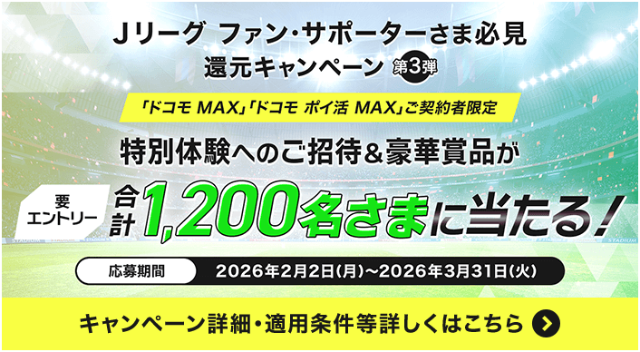 Jリーグ ファン・サポーターさま必見 還元キャンペーン第3弾 「ドコモ MAX」「ドコモ ポイ活 MAX」ご契約者限定 特別体験へのご招待＆豪華賞品が合計1,200名さまに当たる！要エントリー 応募期間2026年2月2日（月）～2026年3月31日（火）キャンペーン詳細・適用条件等詳しくはこちら