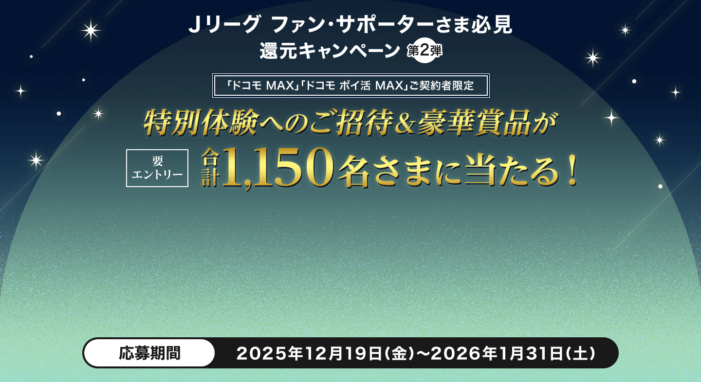 Ｊリーグサポーターさま必見 第2弾 「ドコモ MAX」「ドコモ ポイ活 MAX」ご契約者限定 特別体験へのご招待＆豪華賞品が計1,000名さまにあたる！ 要エントリー 応募期間2025年12月19日（金）～2026年1月31日（土）