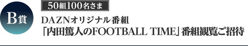 B賞 DAZNオリジナル番組「内田篤人のFOOTBALL TIME」 番組観覧ご招待 50組100名さま