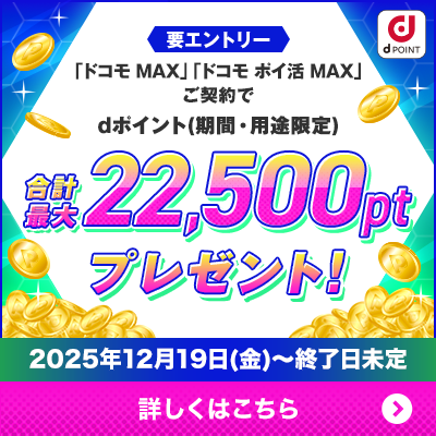 要エントリー 「ドコモ MAX」「ドコモ ポイ活 MAX」ご契約でdポイント（期間・用途限定）合計最大22,500ポイントプレゼント！キャンペーン期間2025年12月19日（金）～終了日未定 詳しくはこちら