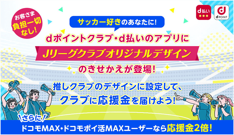 お客様負担一切なし！ サッカー好きのあなたに！ dポイントクラブ・d払いのアプリにJリーグクラブオリジナルデザインの着せ替えが登場！ 推しクラブのデザインに設定して、クラブに応援金を届けよう！ さらにドコモ MAX・ドコモ ポイ活 MAXユーザーなら応援金2倍！