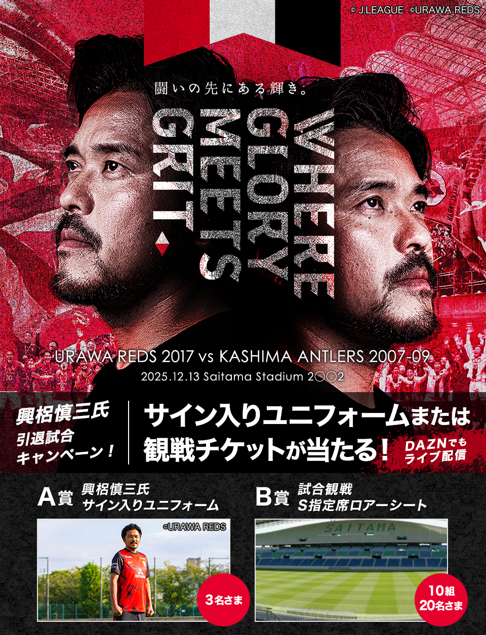 闘いの先にある輝き。 GLORY MEETS GRIT URAWA REDS 2017 vs KASHIMA ANTLERS 2007-09 2025.12.13 Saitama Stadium 2002 興梠慎三氏 引退試合キャンペーン！ サイン入りユニフォームまたは観戦チケットが当たる！ DAZNでもライブ配信 A賞 興梠慎三氏 サイン入りユニフォーム 3名さま B賞 試合観戦 S指定席ロアーシート 10組20名さま