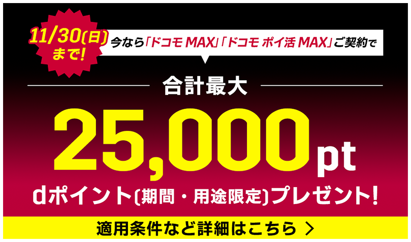 11/30(日)まで! 今なら「ドコモ MAX」「ドコモ ポイ活 MAX」ご契約で 合計最大 25,000pt dポイント(期間・用途限定)プレゼント! 適用条件など詳細はこちら