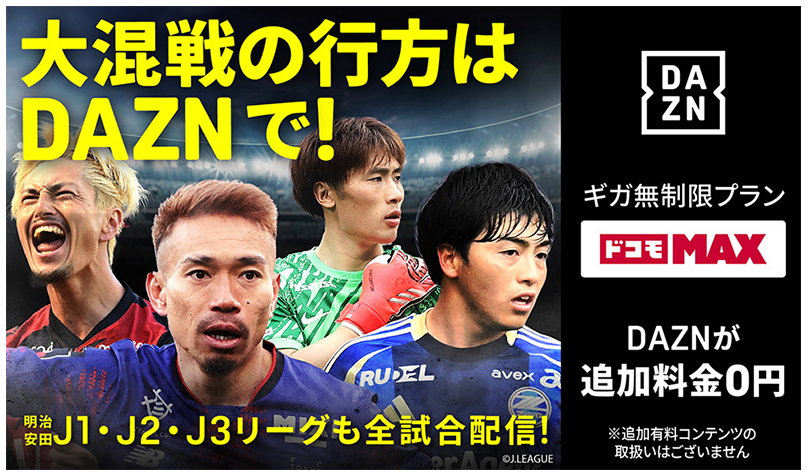 大混戦の行方は DAZNで! 明治安田J1・J2・J3リーグも全試合配信! ギガ無制限プラン ドコモMAX DAZNが追加料金0円 ※追加有料コンテンツの取扱いはございません