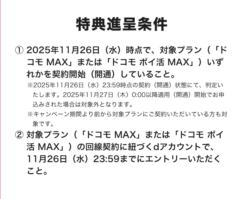 特典進呈条件 ① 2025年11月26日（水）時点で、対象プラン（「ドコモ MAX」または「ドコモ ポイ活 MAX」）いずれかを契約開始（開通）していること。 ※2025年11月26日（水）23:59時点の契約（開通）状態にて、判定いたします。2025年11月27日（木）0:00以降適用（開通）開始でお申込みされた場合は対象外となります。 ※キャンペーン期間より前から対象プランにご契約いただいている方も対象です。 ②対象プラン（「ドコモ MAX」、または「ドコモ ポイ活 MAX」）の回線契約に紐づくdアカウントで、11月26日（水）23:59までにエントリーいただくこと。