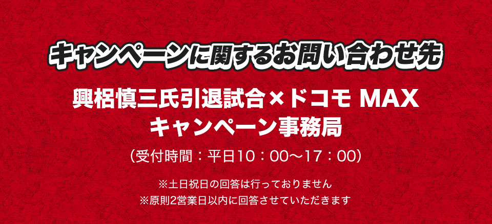 キャンペーンに関するお問い合わせ先 興梠慎三氏引退試合×ドコモ MAX キャンペーン事務局 (受付時間：平日10：00～17：00) ※土日祝日の回答は行っておりません ※原則2営業日以内に回答させていただきます