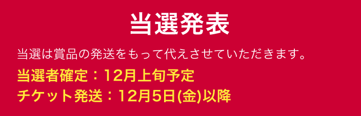 当選発表 当選は賞品の発送をもって代えさせていただきます。 当選者確定：12月上旬予定 チケット発送：12月5日(金)以降