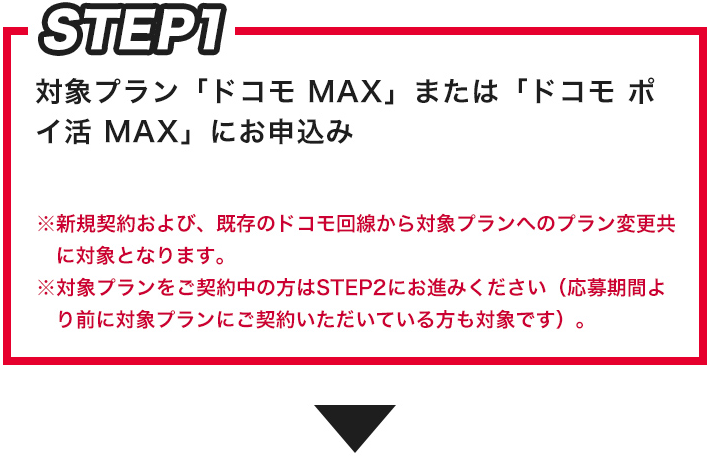STEP1 対象プラン「ドコモ MAX」または「ドコモ ポイ活 MAX」にお申込み※新規契約および、既存のドコモ回線から対象プランへのプラン変更共に対象となります。※対象プランをご契約中の方はSTEP2にお進みください（応募期間より前に対象プランにご契約いただいている方も対象です。）