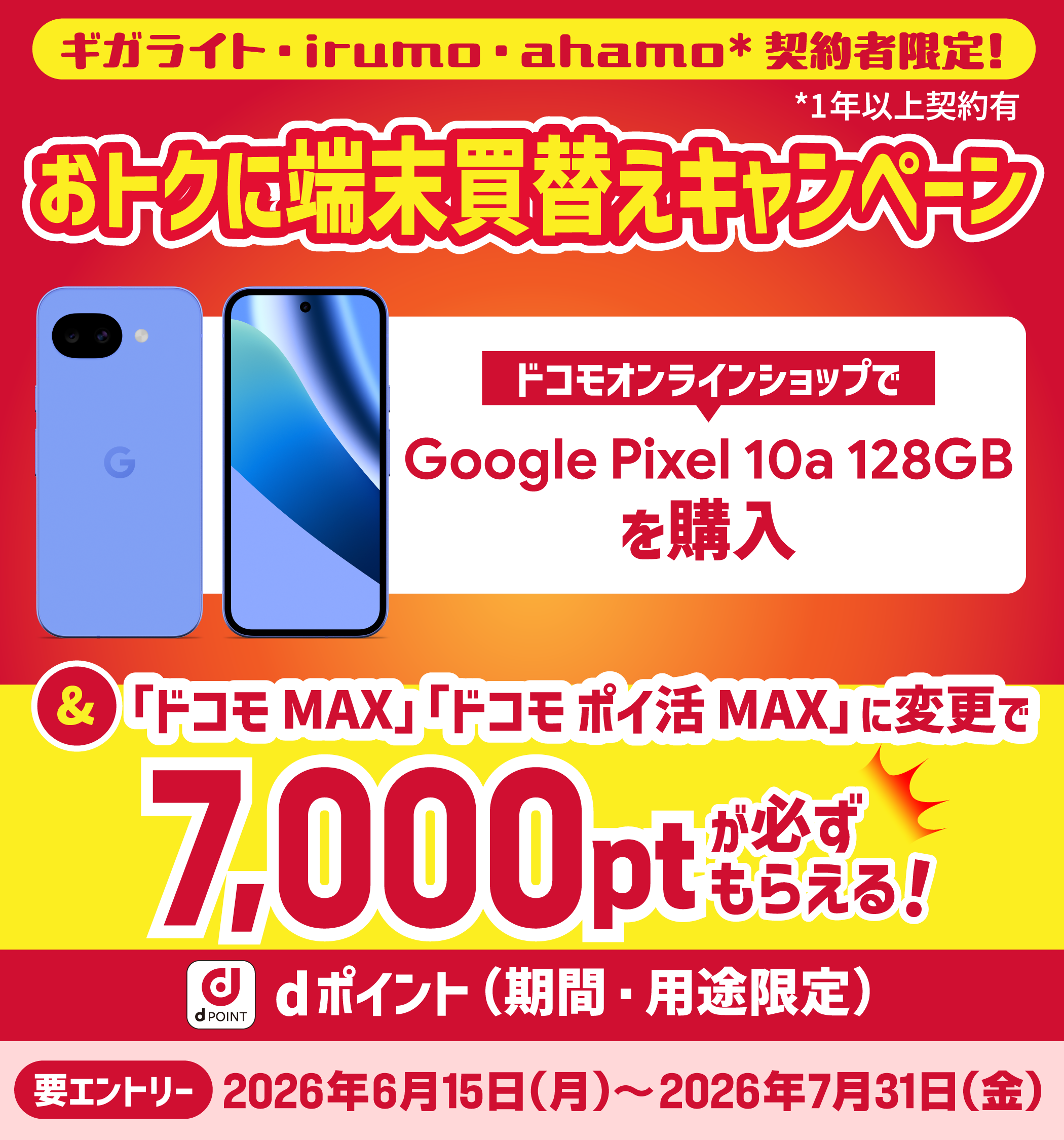 ギガライト・irumo・ahamo（1年以上） 契約者限定！ おトクに端末買替えキャンペーン　ドコモオンラインショップで Google Pixel 10a 128GB を購入　＆「ドコモ MAX」「ドコモ ポイ活 MAX」に変更で 7,000ptが必ずもらえる！　dポイント（期間・用途限定）　要エントリー 2026年6月15日（月）〜2026年7月31日（金）