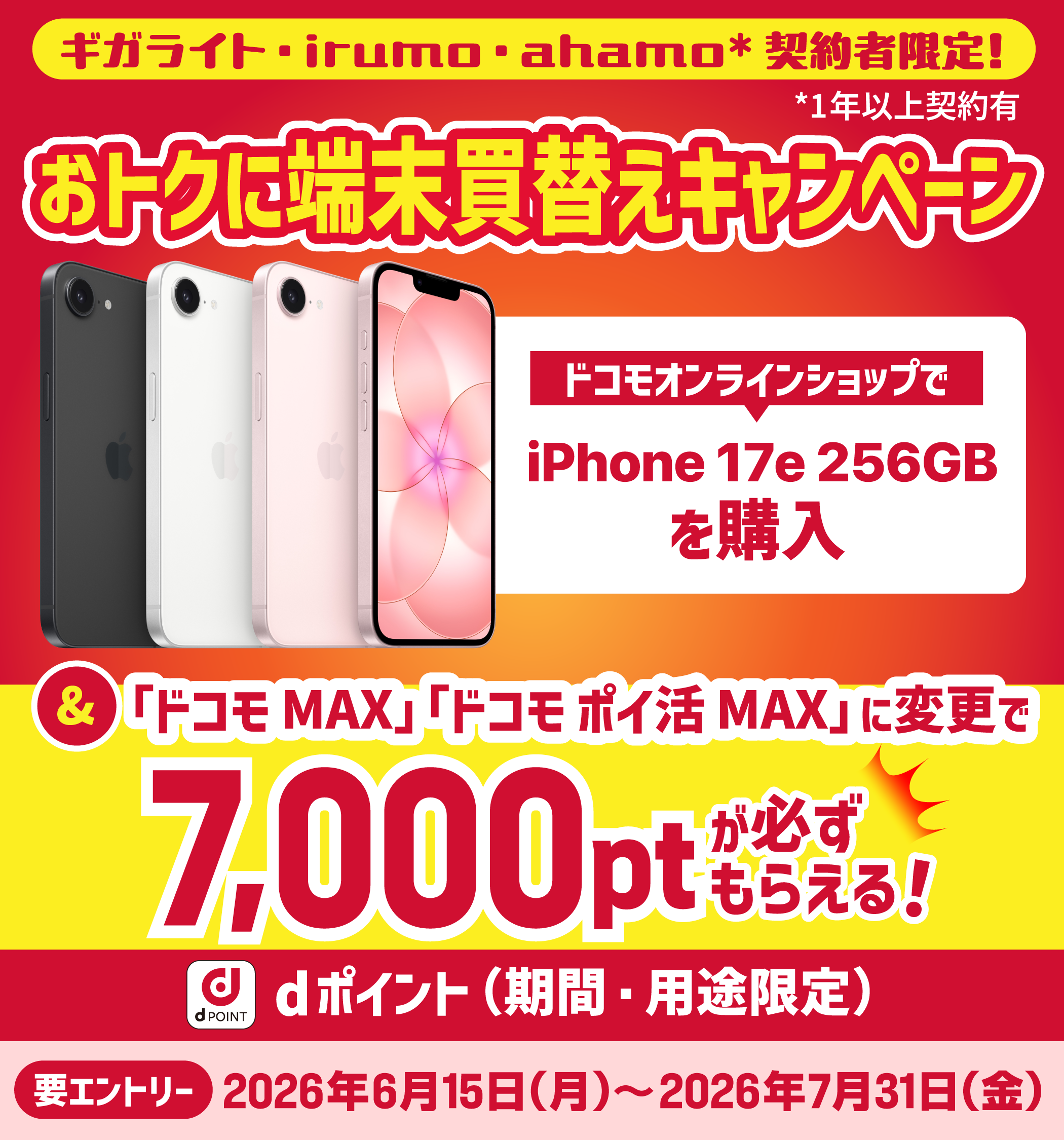 ギガライト・irumo・ahamo（1年以上） 契約者限定！ おトクに端末買替えキャンペーン　ドコモオンラインショップで iPhone 17e 256GB を購入　＆「ドコモ MAX」「ドコモ ポイ活 MAX」に変更で 7,000ptが必ずもらえる！　dポイント（期間・用途限定）　要エントリー 2026年6月15日（月）〜2026年7月31日（金）