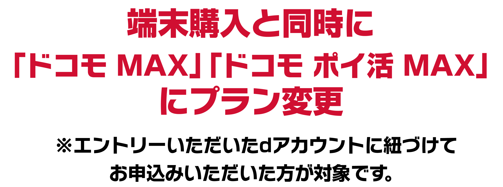 端末購入と同時に 「ドコモ MAX」「ドコモ ポイ活 MAX」 にプラン変更 ※エントリーいただいたdアカウントに紐づけて お申込みいただいた方が対象です。