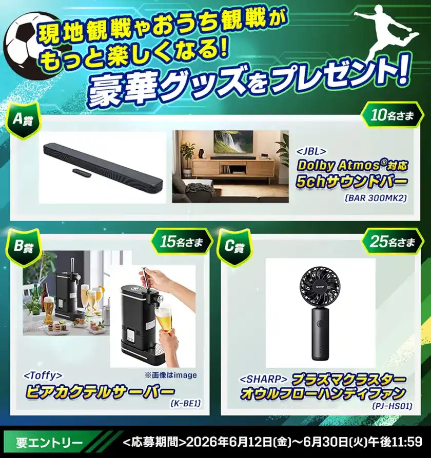 夏のサッカー観戦グッズプレゼント 現地観戦やおうち観戦がもっと楽しくなる! 豪華グッズをプレゼント! A賞 <JBL> Dolby Atmos®対応5chサウンドバー(BAR 300MK2) 10名さま B賞 <Toffy> ビアカクテルサーバー(K-BE1) 15名さま C賞 <SHARP> プラズマクラスターオウルフローハンディファン(PJ-HS01):25名さま 要エントリー <応募期間>2026年6月12日(金)~6月30日(火)午後11:59
