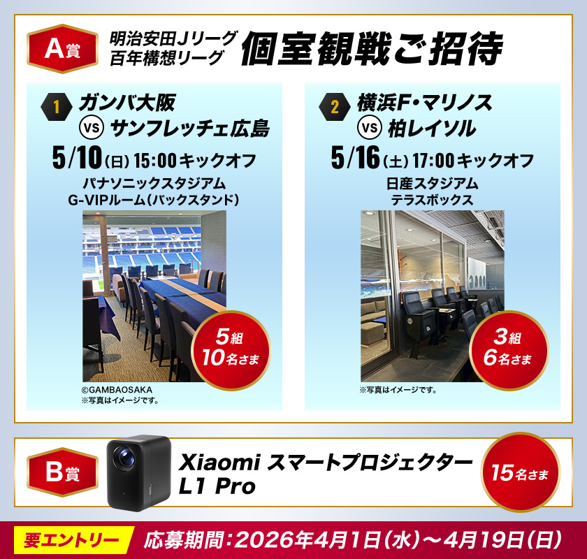 【A賞】明治安田Ｊリーグ 百年構想リーグ スタジアム個室観戦ご招待 ①ガンバ大阪 vs サンフレッチェ広島 5/10（日）15:00キックオフ パナソニックスタジアム G-VIPルーム（バックスタンド）：5組10名さま ②横浜Ｆ・マリノス vs 柏レイソル 5/16（土）17:00キックオフ 日産スタジアム テラスボックス：3組6名さま 【B賞】Xiaomi スマートプロジェクター L1 Pro：15名さま 要エントリー 応募期間：2026年4月1日（水）～4月19日（日）