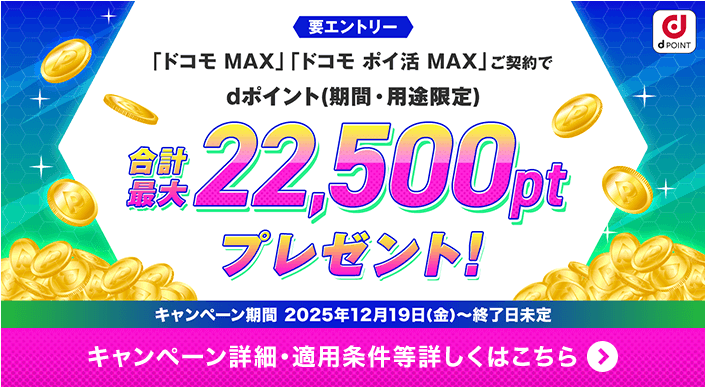要エントリー 「ドコモ MAX」「ドコモ ポイ活 MAX」ご契約で dポイント（期間・用途限定） 合計最大22,500ptプレゼント！ キャンペーン期間 2025年12月19（金）～終了日未定 キャンペーン詳細・適用条件等詳しくはこちら