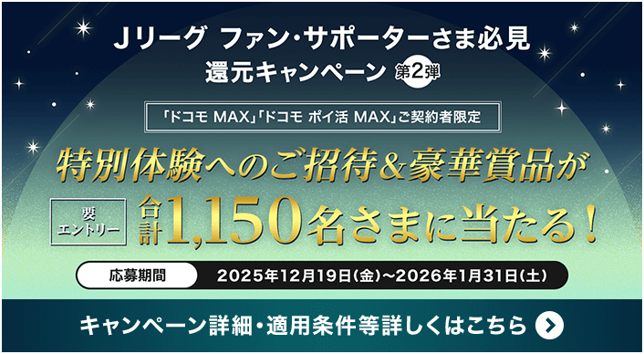 Jリーグ ファン・サポーターさま必見 還元キャンペーン第2弾「ドコモ MAX」「ドコモ ポイ活 MAX」ご契約者限定 特別体験へのご招待＆豪華賞品が計1,150名さまに当たる！ 応募期間2025年12月19日（金）～2026年1月31日（土） キャンペーン詳細・適用条件等詳しくはこちら