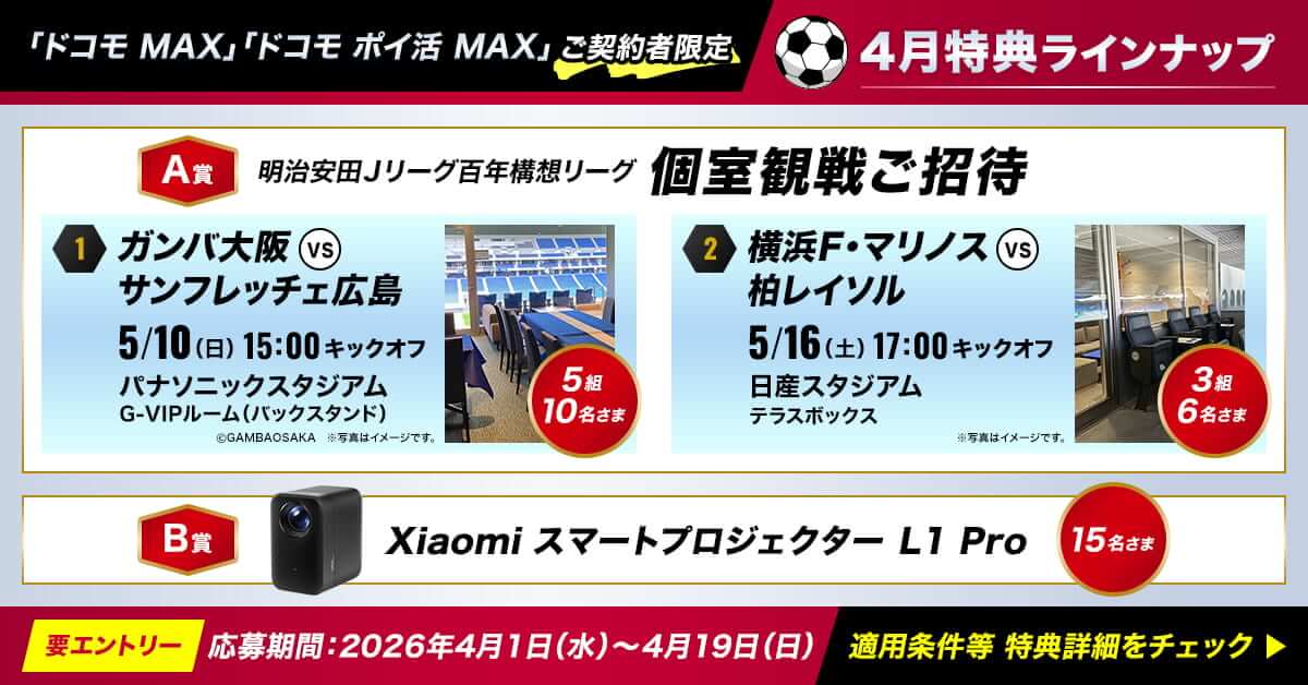 「ドコモ MAX」「ドコモ ポイ活 MAX」ご契約者限定 4月特典ラインナップ A賞 明治安田Jリーグ百年構想リーグ 個室観戦ご招待 1:ガンバ大阪vsサンフレッチェ広島 5/10(日)15:00キックオフ パナソニックスタジアムG-VIPルーム(バックスタンド)5組10名さま 2:横浜F·マリノスvs柏レイソル 5/16(土)17:00キックオフ日産スタジアムテラスボックス3祖6名さま B賞 Xiaomi スマートプロジェクター L1 Pro 15名さま 要エントリー 応募期間:2026年4月1日(水)～4月19日(日)適用条件等 特典詳細をチェック