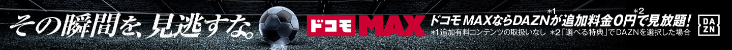 その瞬間を、見逃すな ドコモ MAX ドコモ MAXならDAZN＊1が追加料金0円＊2で見放題！ ＊1追加有料コンテンツの取扱いなし ＊2「選べる特典」でDAZNを選択した場合