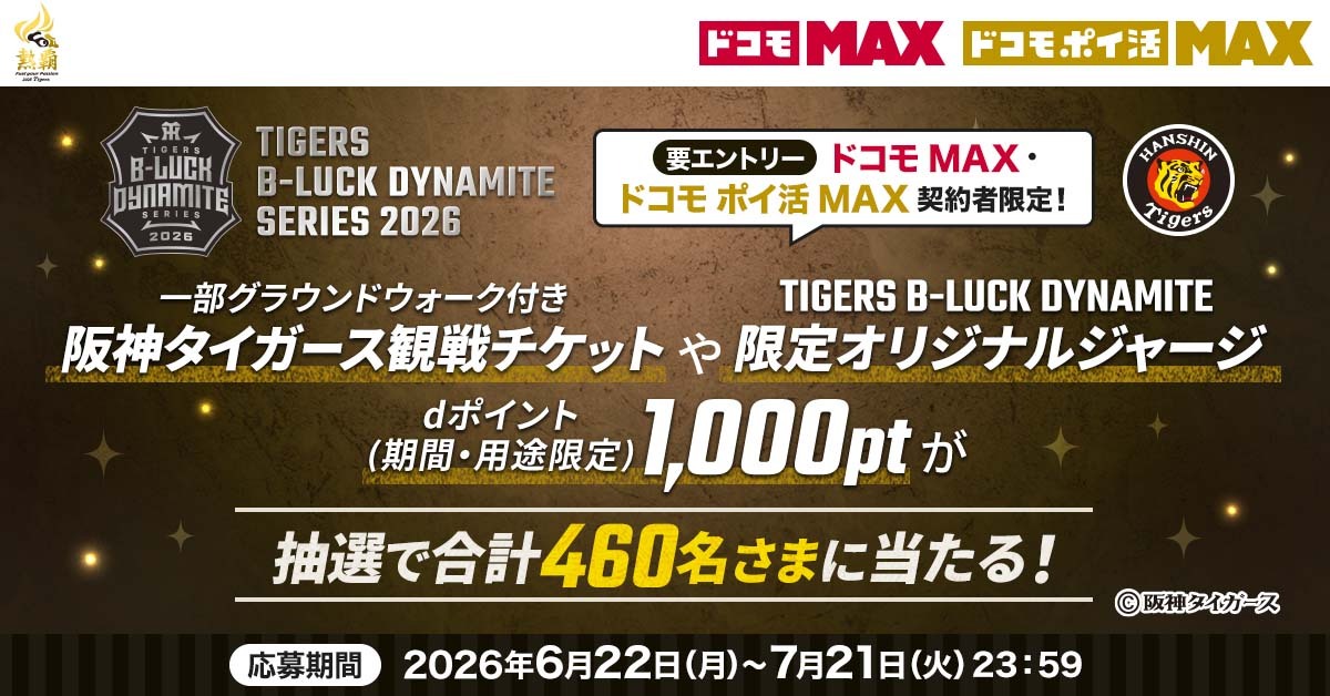 TIGERS B-LUCK DYNAMITE SERIES 2026 要エントリー ドコモ MAX・ドコモ ポイ活 MAX 契約者限定! 一部グラウンドウォーク付き阪神タイガース観戦チケットやTIGERS B-LUCK DYNAMITE限定オリジナルジャージ dポイント(期間・用途限定)1,000ポイントが抽選で合計460名さまに当たる! 応募期間 2026年6月22日(月)~7月21日(火)23:59