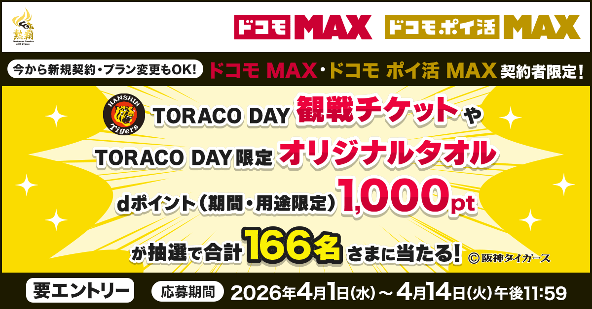 ドコモMAX ドコモポイ活MAX 今から新規契約・プラン変更もOK!ドコモMAX・ドコモ ポイ活 MAX 契約者限定!TORACO DAY 観戦チケット や TORACO DAY 限定 オリジナルタオル dポイント(期間・用途限定)1,000pt が抽選で合計166名さまに当たる!要エントリー 応募期間 2026年4月1日(水)~4月14日(火)午後11:59