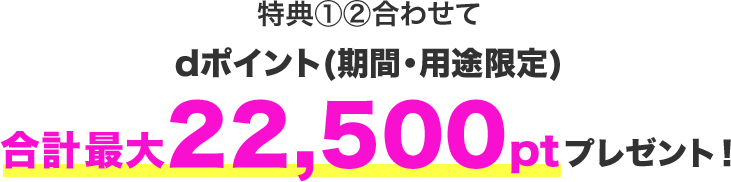 特典①②合わせてdポイント(期間・用途限定)合計最大22,500ポイントプレゼント！