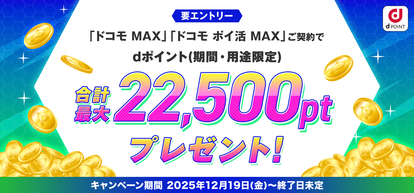 要エントリー 「ドコモ MAX」「ドコモ ポイ活 MAX」ご契約でdポイント（期間・用途限定）合計最大22,500ポイントプレゼント！ キャンペーン期間 2025年12月19日（金）～終了日未定