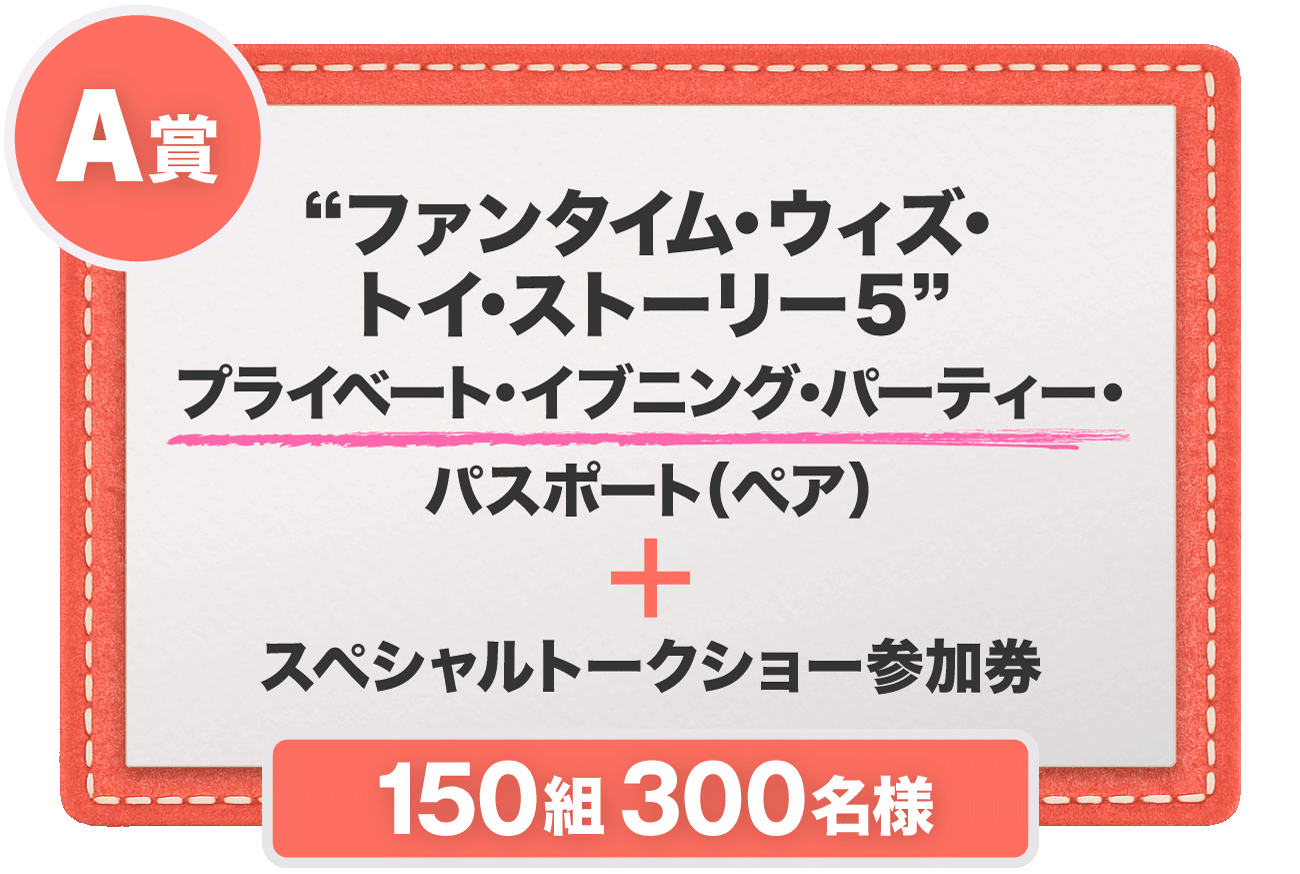 A賞 “ファンタイム・ウィズ・トイ・ストーリー５”​プライベート・イブニング・パーティー・パスポート（ペア）＋スペシャルトークショー参加券 150組300名様