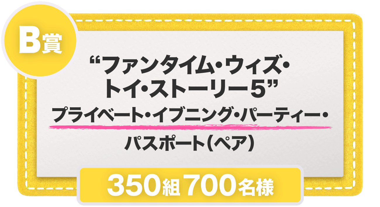 B賞 “ファンタイム・ウィズ・トイ・ストーリー５”​プライベート・イブニング・パーティー・パスポート（ペア） 350組700名様