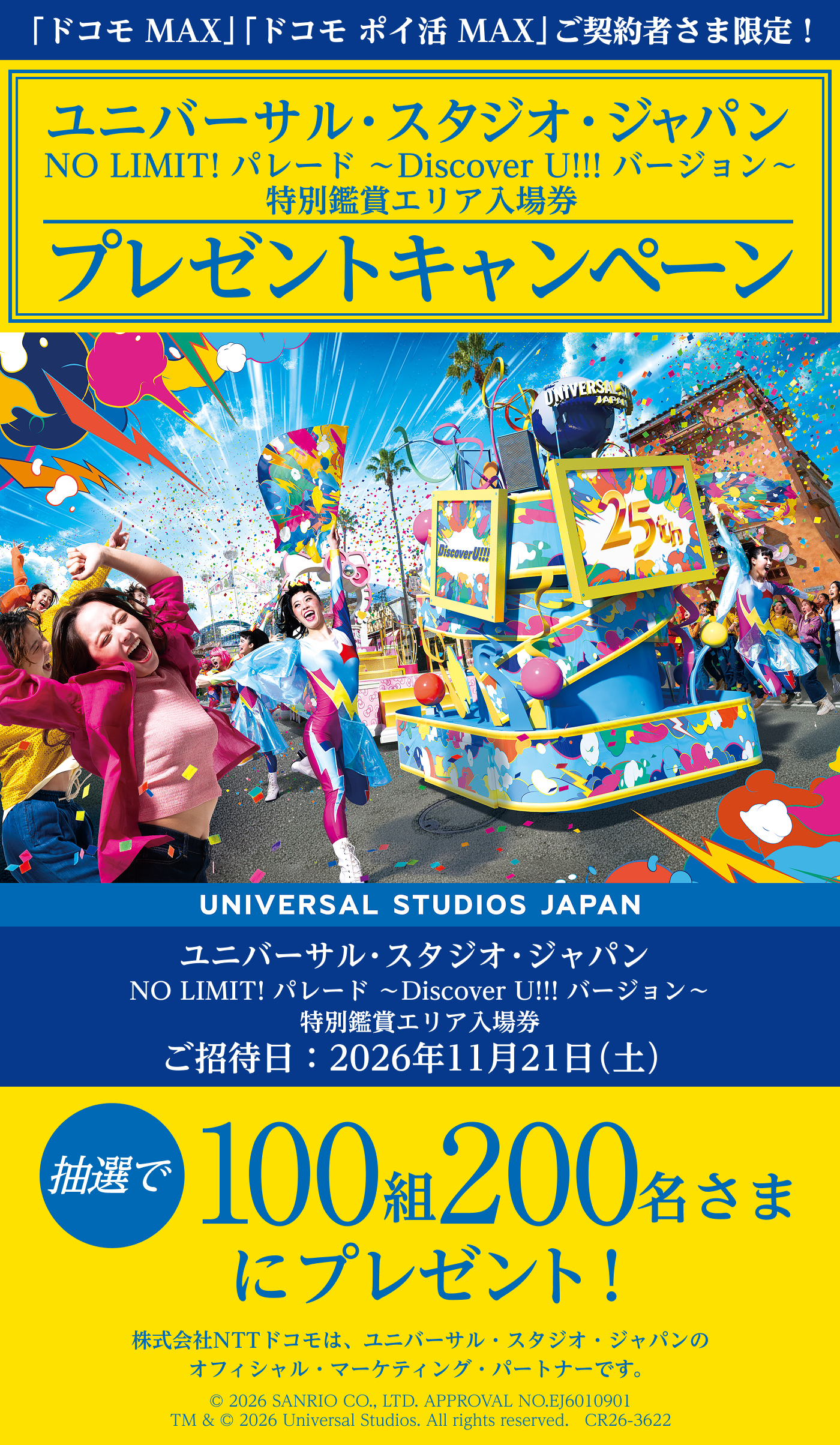 「ドコモ MAX」「ドコモ ポイ活 MAX」ご契約者さま限定！　ユニバーサル・スタジオ・ジャパン　NO LIMIT! パレード ～Discover U!!! バージョン～特別鑑賞エリア入場券プレゼントキャンペーン​　ご招待日：2026年11月21日（土）　抽選で100組 200名さまにプレゼント！　株式会社NTTドコモは、ユニバーサル・スタジオ・ジャパンのオフィシャル・マーケティング・パートナーです。　© 2026 SANRIO CO.,LTD.APPROVAL NO.EJ6010901 TM & © 2026 Universal Studios. All rights reserved.　CR26-3622
