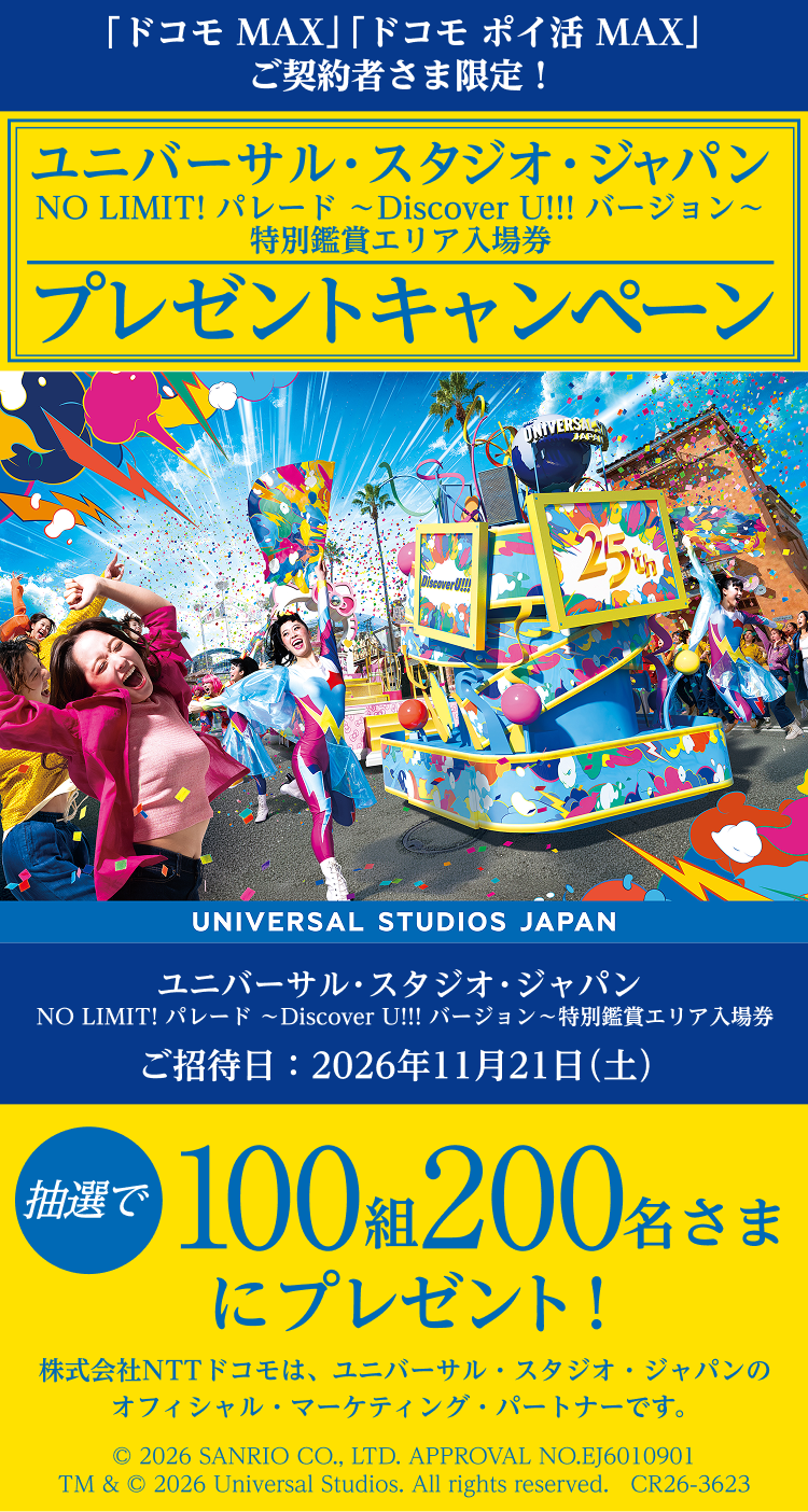 「ドコモ MAX」「ドコモ ポイ活 MAX」ご契約者さま限定！　ユニバーサル・スタジオ・ジャパン　NO LIMIT! パレード ～Discover U!!! バージョン～特別鑑賞エリア入場券プレゼントキャンペーン​　ご招待日：2026年11月21日（土）　抽選で100組 200名さまにプレゼント！　株式会社NTTドコモは、ユニバーサル・スタジオ・ジャパンのオフィシャル・マーケティング・パートナーです。　© 2026 SANRIO CO.,LTD.APPROVAL NO.EJ6010901 TM & © 2026 Universal Studios. All rights reserved.　CR26-3623