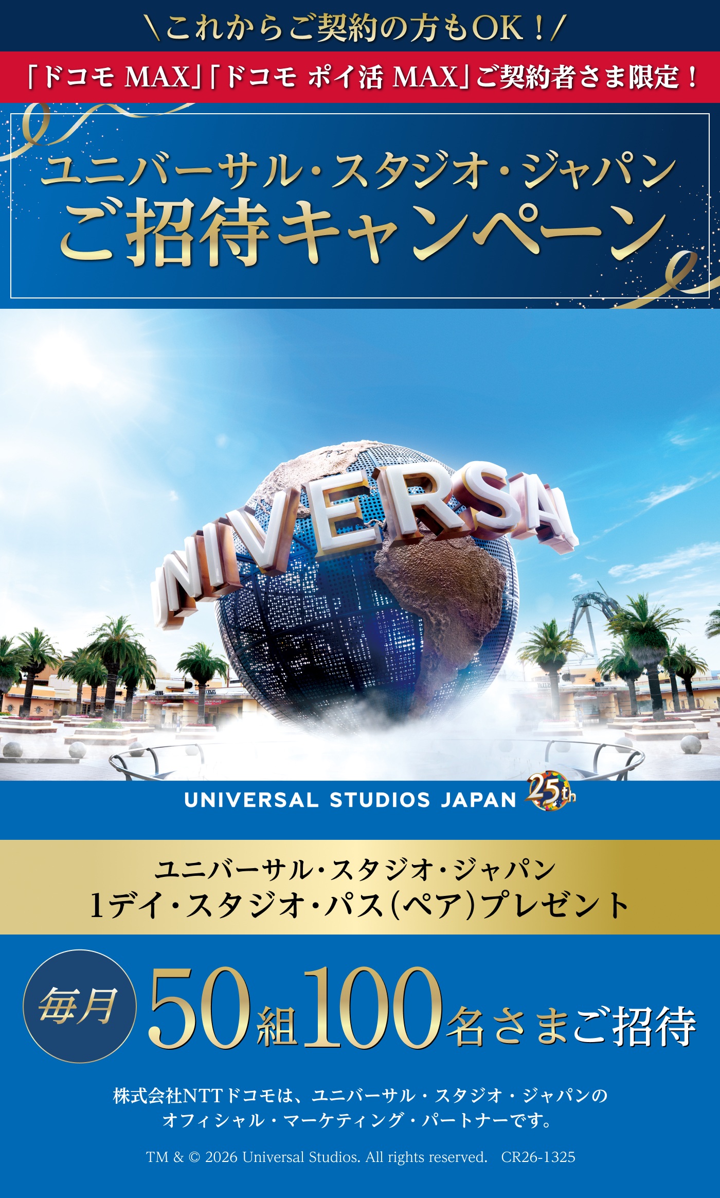 ＼これからご契約の方もOK！／　「ドコモ MAX」「ドコモ ポイ活 MAX」ご契約者さま限定！　ユニバーサル・スタジオ・ジャパン　ご招待キャンペーン　ユニバーサル・スタジオ・ジャパン　1デイ・スタジオ・パス（ペア）プレゼント　毎月50組 100名さまご招待　株式会社NTTドコモは、ユニバーサル・スタジオ・ジャパンのオフィシャル・マーケティング・パートナーです。TM & © 2026 Universal Studios. All rights reserved.　CR26-1325