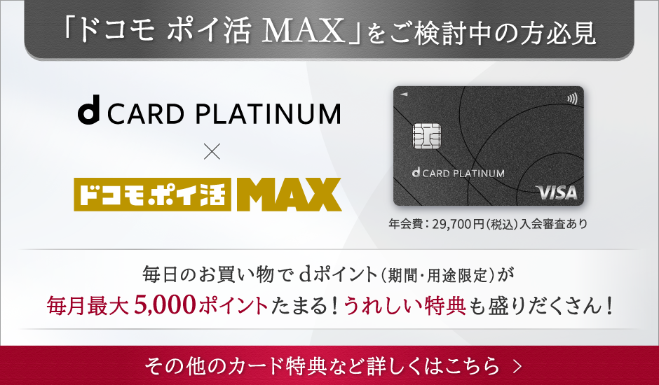 「ドコモ ポイ活MAX」をご検討中の方必見 dCARD PLATINUM × ドコモ ポイ活MAX 年会費：29,700円（税込）入会審査あり 毎日のお買い物でdポイント（期間・用途限定）が毎月最大5,000ポイントたまる！ うれしい特典も盛りだくさん！ その他のカード特典など詳しくはこちら ＞