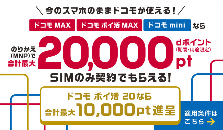 今のスマホのままドコモが使える！ドコモ MAX・ドコモ ポイ活 MAX・ドコモ miniならのりかえ（MNP）で合計最大dポイント（期間・用途限定）20,000ポイントSIMのみ契約でもらえる！ドコモ ポイ活 20なら合計最大10,000ポイント進呈　適用条件はこちら