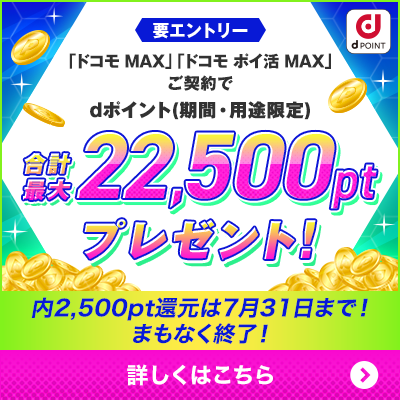 dPOINT 要エントリー 「ドコモ MAX」「ドコモ ポイ活」ご契約でdポイント（期間・用途限定） 合計最大22,500ptプレゼント！ 内2,500pt還元は7月31日まで！まもなく終了！ 詳しくはこちら ＞