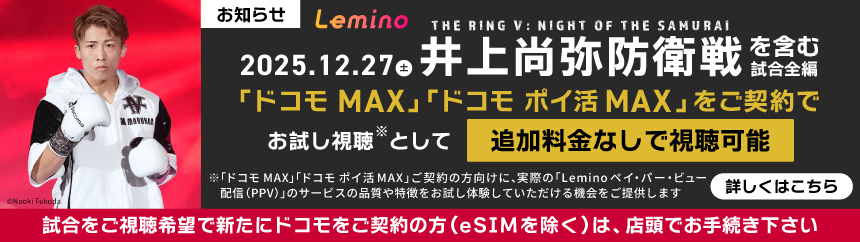 お知らせ Lemino THE RING ： NIGHT OF THE SAMURAI 2025.12.27 井上尚弥防衛戦を含む「ドコモ MAX」 「ドコモポイ活 MAX」をご契約で「Leminoペイ・パー・ビュー配信 （PPV）」のお試し視聴として 試合全編を無料視聴可能 ※「ドコモMAX」「ドコモポイ活MAX」 ご契約の方向けに、実際の「Lemino ペイ・バー・ビュー配信（PPV）」のサービスの品質や特徴をお試し体験していただける機会をご提供します 詳しくはこちら