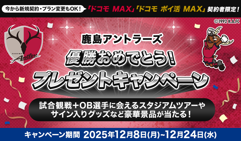 今から新規契約・プラン変更もOK！　「ドコモ MAX」「ドコモ ポイ活 MAX」契約者限定！　鹿島アントラーズ優勝おめでとう！　プレゼントキャンペーン　試合観戦＋OB選手に会えるスタジアムツアーやサイン入りグッズなど豪華景品が当たる！　キャンペーン期間 2025年12月8日（月）～12月24日（水）
