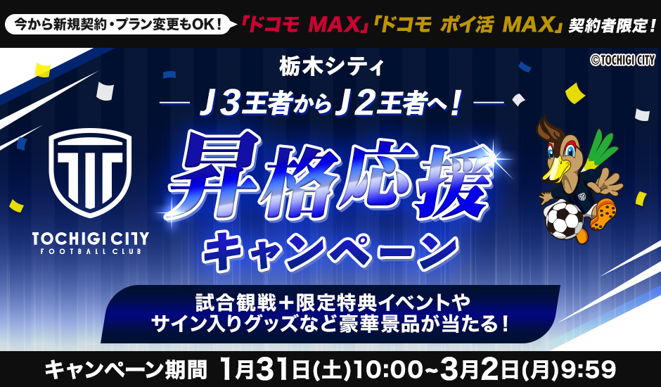 今から新規契約・プラン変更もOK！ ドコモ MAX・ドコモポイ活MAX 契約者限定！ 栃木シティ J3王者からJ2王者へ！ 昇格応援キャンペーン 試合観戦＋限定特典イベントやサイン入りグッズなど豪華景品が当たる！ キャンペーン期間 1月31日（土）10：00～3月2日（月）9：59