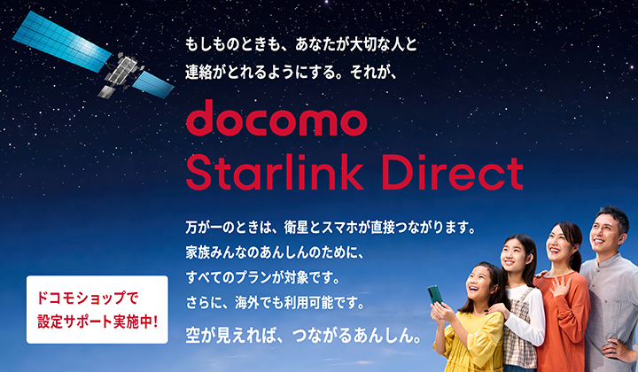もしものときも、あなたが大切な人と連絡がとれるようにする。それが、docomo Starlink Direct 万が一のときは、衛星とスマホが直接つながります。家族みんなのあんしんのために、すべてのプランが対象です。空が見えれば、つながるあんしん。※日本国内（エリア内／Wi-Fi接続下を除く）の遮蔽物がない屋外でご利用になれます。対応機種・対応アプリで、データ通信可能です。音声通話はご利用いただけません。※災害時の公共優先や同時多数接続などでご利用制限される場合がございます。