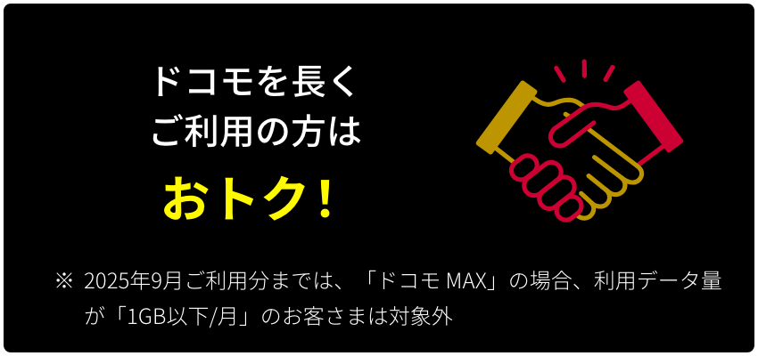 ドコモを長くご利用の方は おトク！ ※ 2025年9月ご利用分までは、「ドコモ MAX」の場合、利用データ量が「1GB以下/月」のお客さまは対象外