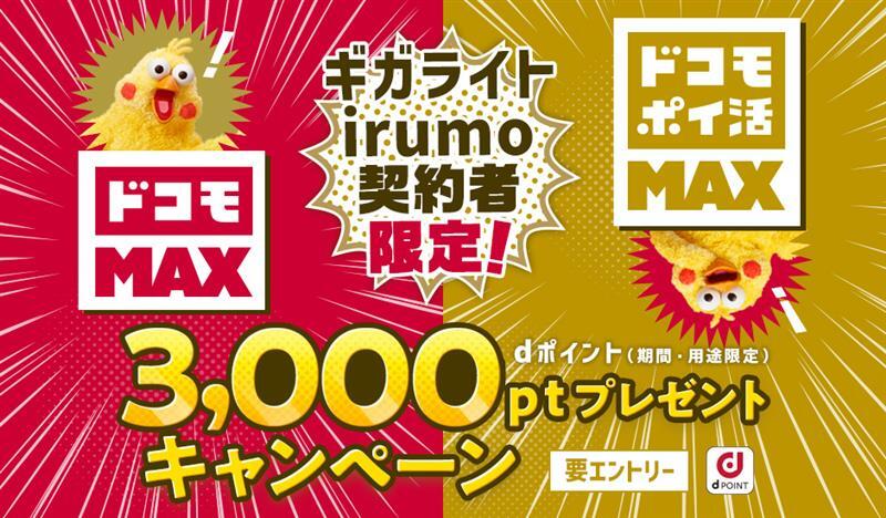 「ギガライト」「irumo」契約者限定！キャンペーン期間中にエントリーの上、エントリー有効期限までにWeb手続きにて対象料金プラン「ドコモ MAX」「ドコモ ポイ活 MAX」にお申込みいただくと、dポイント（期間・用途限定）3,000ポイントをプレゼント