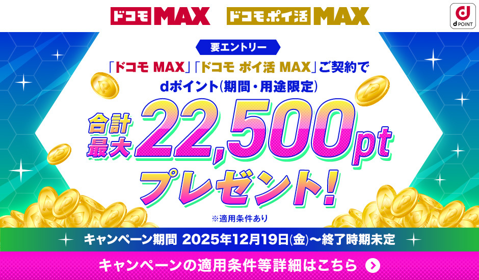 ドコモ MAX ドコモポイ活 MAX dPOINT 要エントリー 「ドコモ MAX」「ドコモ ポイ活」ご契約でdポイント（期間・用途限定） 合計最大22,500ptプレゼント！ ※適用条件あり キャンペーン期間 2025年12月19日（金）～終了時期未定 キャンペーンの適用条件等詳細はこちら ＞