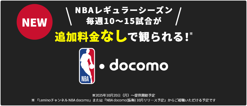 NBAレギュラーシーズン毎週10～15試合が追加料金なしで観られる！ ※2025年10月20日（月）～提供開始予定 ※「Leminoチャンネル NBA docomo」または「NBA docomo(仮称) 10月リリース予定」からご視聴いただける予定です