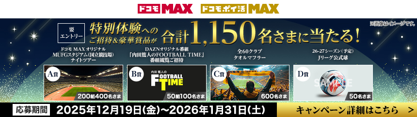 ドコモ MAX ドコモ・ポイ活 MAX 要エントリー 特別体験へのご招待＆豪華賞品が合計1,150名さまに当たる！ A賞 ドコモ MAXオリジナルMUFGスタジアム（国立競技場）ナイトツアー 200組400名さま B賞 DAZNオリジナル番組「内田篤人のFOOTBALL TIME」番組閲覧ご招待 50組100名さま C賞 全60クラブタオルマフラー 600名さま D賞 26～27シーズン（予定）Jリーグ公式球 50名さま ※画像はイメージです。 応募期間 2025年12月19日（金）～2026年1月31日（土） キャンペーン詳細はこちら ＞