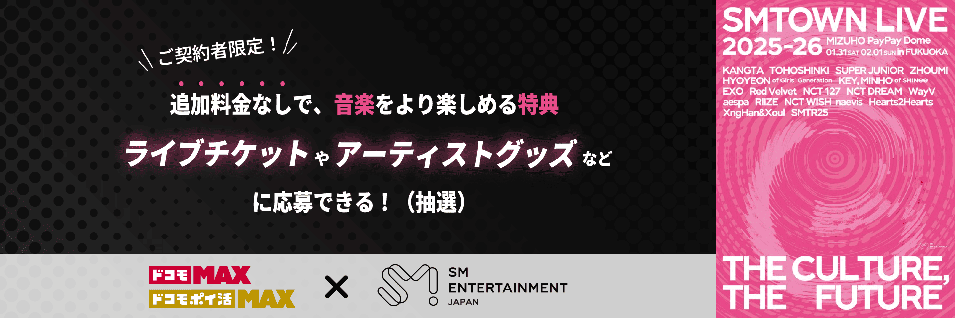 ご契約者限定！ 追加料金なしで、音楽をより楽しめる特典 ライブチケットやアーティストグッズなどに応募できる！（抽選）　ドコモ MAX　ドコモ ポイ活 MAX × SM ENTERTAINMENT JAPAN ｜ SMTOWN LIVE 2025-26　MIZUHO PayPay Dome　01.31sat 02.01 sun in FUKUOKA　KANGTA　TOHOSHINKI　SUPER JUNIOR　ZHOUMI　HYOYEON of Girls’ Generation　KEY,MINHO of SHINee　EXO　Red Velvet　NCT 127　NCT DREAM　WayV　aespa　RIIZE　NCT WISH　naevis　Hearts2Hearts　XingHan&Xoul　SMTR25 ｜ THE CULTURE, THE FUTURE