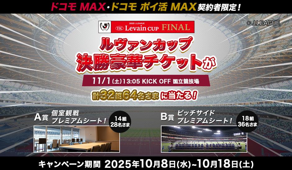 ドコモ MAX・ドコモ ポイ活 MAX 契約者限定！ ルヴァンカップ決勝豪華チケットが11／1（土） 13：05 KICK OFF 国立競技場 計32組64名さまに当たる！ A賞 個室観戦プレミアムシート！ 14組28名さま B賞 ピッチサイドプレミアムシート！ 18組36名さま キャンペーン期間 2025年10月8日（水）～10月18日（土）