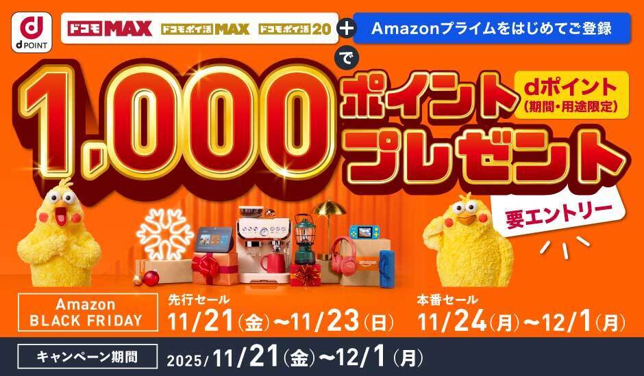 dPOINT ドコモMAX ドコモポイ活MAX ドコモポイ活20 ＋ Amazonプライムをはじめてご登録で dポイント（期間・用途限定） 1,000ポイントプレゼント Amazon BLACK FRIDAY 先行セール 11／21（金）～11／24（月）～12／1（月） キャンペーン期間 2025／11／21（金）～12／1（月）