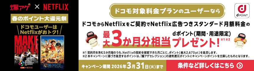 爆アゲ × NETFLIX 春のポイント大還元祭 ドコモユーザーはNetflixがおトク！ ドコモ対象料金プランのユーザーならドコモからNetflixをご契約でNetflix広告つきスタンダード月額料金の最大3か月分相当dポイント（期間・用途限定）プレゼント！ ※1 ※2 ※1 契約月を含む3か月間のうち、Netflixの契約を確認できた月ごとに、ポイント（最大2,670pt）を進呈します。※2 本キャンペーンに関する進呈するポイントは、「継続プログラム特典」の進呈対象ポイントにキャンペーンポイントを合算したものとなります。キャンペーン期間 2026年3月31日（火）まで 条件など詳しくはこちら＞